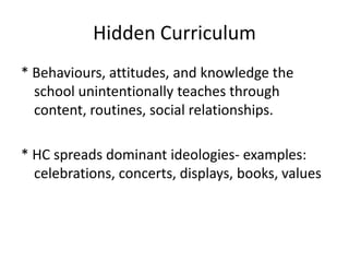 Hidden Curriculum
* Behaviours, attitudes, and knowledge the
school unintentionally teaches through
content, routines, social relationships.

* HC spreads dominant ideologies- examples:
celebrations, concerts, displays, books, values

 