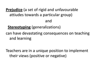 Prejudice (a set of rigid and unfavourable
attiudes towards a particular group)
and
Stereotyping (generalizations)
can have devastating consequences on teaching
and learning

Teachers are in a unique position to implement
their views (positive or negative)

 