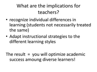 What are the implications for
teachers?
• recognize individual differences in
learning (students not necessarily treated
the same)
• Adapt instructional strategies to the
different learning styles
The result = you will optimize academic
success amoung diverse learners!

 