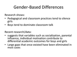Gender-Based Differences
Research shows:
• Pedagogical and classroom practices tend to silence
girls
• Boys tend to dominate classroom talk

Recent research/data:
• suggests that variables such as socialization, parental
influence, individual motivation contribute to
differential academic outcomes for boys and girls
• Large gaps that once existed have been eliminated in
most cases

 