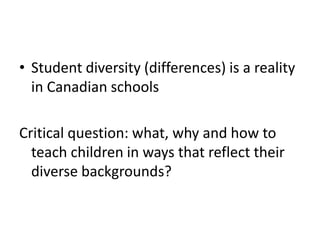 • Student diversity (differences) is a reality
in Canadian schools
Critical question: what, why and how to
teach children in ways that reflect their
diverse backgrounds?

 