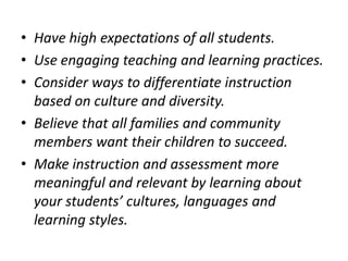 • Have high expectations of all students.
• Use engaging teaching and learning practices.
• Consider ways to differentiate instruction
based on culture and diversity.
• Believe that all families and community
members want their children to succeed.
• Make instruction and assessment more
meaningful and relevant by learning about
your students’ cultures, languages and
learning styles.

 