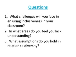 Questions
1. What challenges will you face in
ensuring inclusiveness in your
classroom?
2. In what areas do you feel you lack
understanding?
3. What assumptions do you hold in
relation to diversity?

 