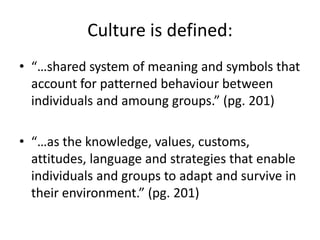 Culture is defined:
• “…shared system of meaning and symbols that
account for patterned behaviour between
individuals and amoung groups.” (pg. 201)

• “…as the knowledge, values, customs,
attitudes, language and strategies that enable
individuals and groups to adapt and survive in
their environment.” (pg. 201)

 