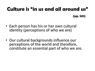 Culture is “in us and all around us”
(pg. 201)

• Each person has his or her own cultural
identity (perceptions of who we are)
• Our cultural backgrounds influence our
perceptions of the world and therefore,
constitute an essential part of who we are.

 