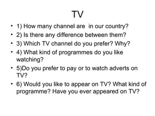 TV 1) How many channel are in our country? 2) Is there any difference between them? 3) Which TV channel do you prefer? Why? 4) What kind of programmes do you like watching? 5)Do you prefer to pay or to watch adverts on TV? 6) Would you like to appear on TV? What kind of programme? Have you ever appeared on TV?