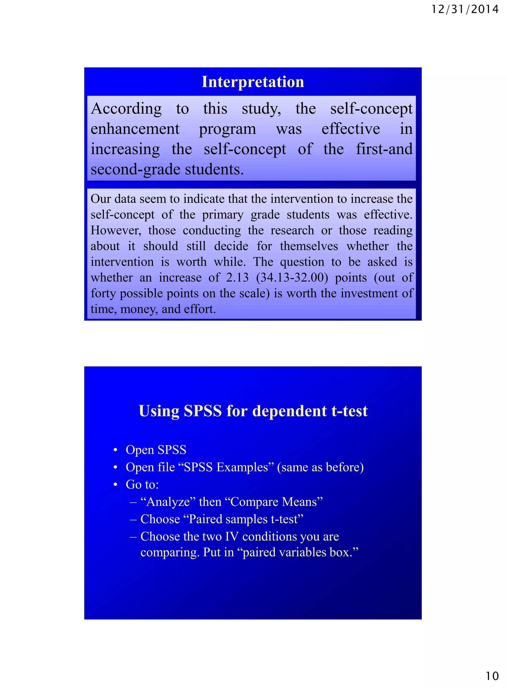 12/31/2014
10
Interpretation
According to this study, the self-concept
enhancement program was effective in
increasing the self-concept of the first-and
second-grade students.
Our data seem to indicate that the intervention to increase the
self-concept of the primary grade students was effective.
However, those conducting the research or those reading
about it should still decide for themselves whether the
intervention is worth while. The question to be asked is
whether an increase of 2.13 (34.13-32.00) points (out of
forty possible points on the scale) is worth the investment of
time, money, and effort.
Using SPSS for dependent t-test
• Open SPSS
• Open file “SPSS Examples” (same as before)
• Go to:
– “Analyze” then “Compare Means”
– Choose “Paired samples t-test”
– Choose the two IV conditions you are
comparing. Put in “paired variables box.”
 