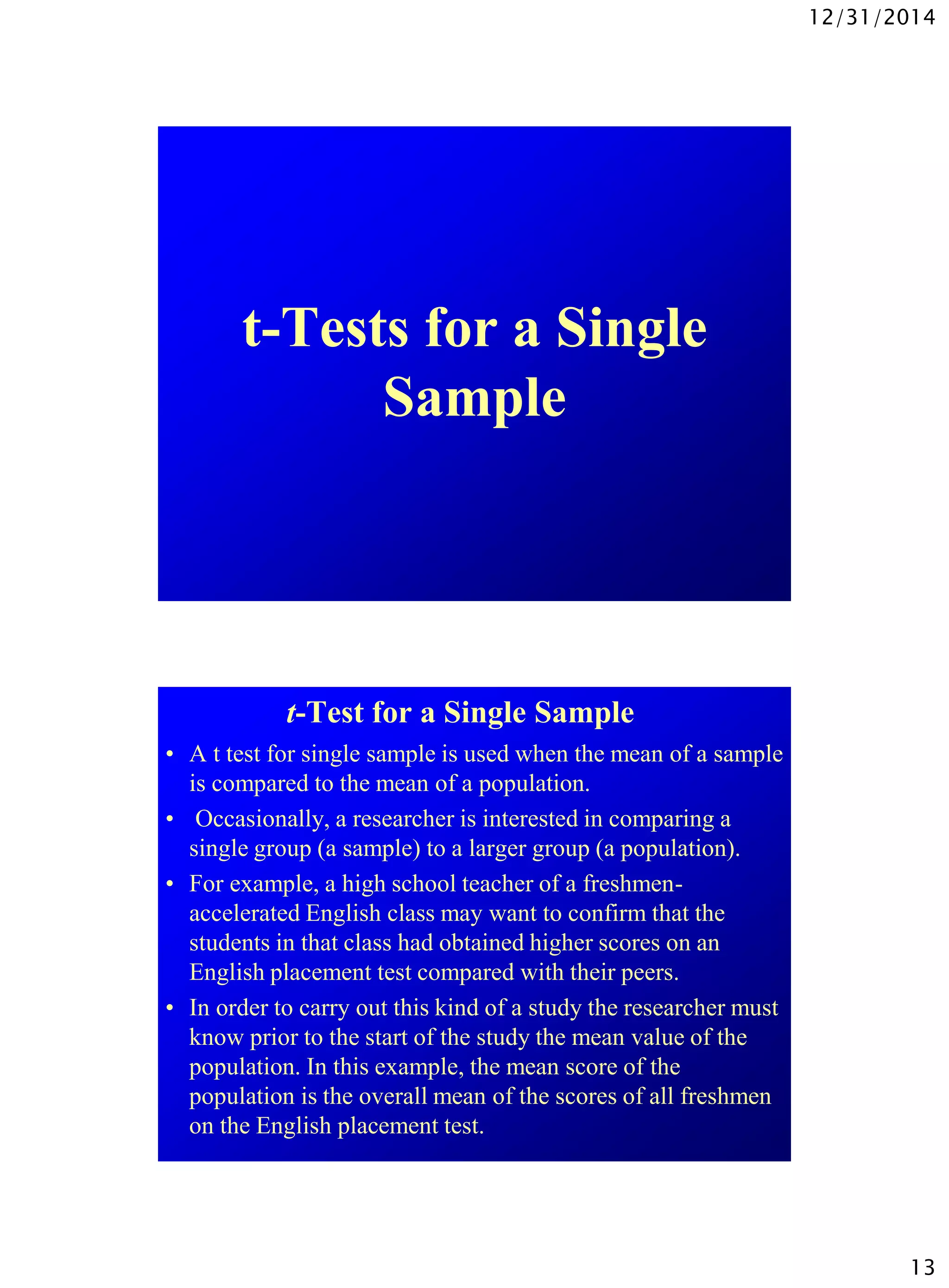 12/31/2014
13
t-Tests for a Single
Sample
t-Test for a Single Sample
• A t test for single sample is used when the mean of a sample
is compared to the mean of a population.
• Occasionally, a researcher is interested in comparing a
single group (a sample) to a larger group (a population).
• For example, a high school teacher of a freshmen-
accelerated English class may want to confirm that the
students in that class had obtained higher scores on an
English placement test compared with their peers.
• In order to carry out this kind of a study the researcher must
know prior to the start of the study the mean value of the
population. In this example, the mean score of the
population is the overall mean of the scores of all freshmen
on the English placement test.
 