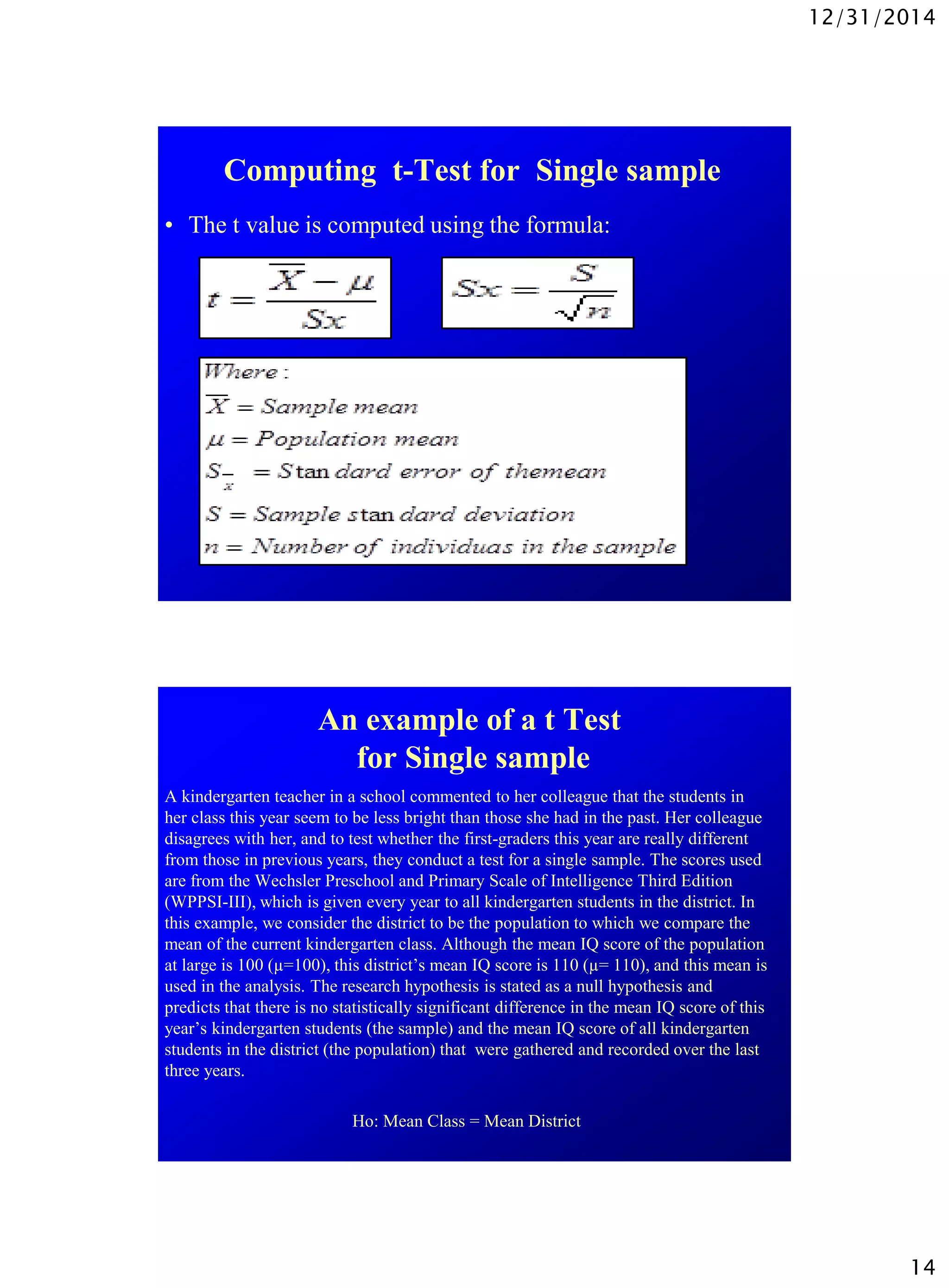 12/31/2014
14
Computing t-Test for Single sample
• The t value is computed using the formula:
An example of a t Test
for Single sample
A kindergarten teacher in a school commented to her colleague that the students in
her class this year seem to be less bright than those she had in the past. Her colleague
disagrees with her, and to test whether the first-graders this year are really different
from those in previous years, they conduct a test for a single sample. The scores used
are from the Wechsler Preschool and Primary Scale of Intelligence Third Edition
(WPPSI-III), which is given every year to all kindergarten students in the district. In
this example, we consider the district to be the population to which we compare the
mean of the current kindergarten class. Although the mean IQ score of the population
at large is 100 (µ=100), this district’s mean IQ score is 110 (µ= 110), and this mean is
used in the analysis. The research hypothesis is stated as a null hypothesis and
predicts that there is no statistically significant difference in the mean IQ score of this
year’s kindergarten students (the sample) and the mean IQ score of all kindergarten
students in the district (the population) that were gathered and recorded over the last
three years.
Ho: Mean Class = Mean District
 