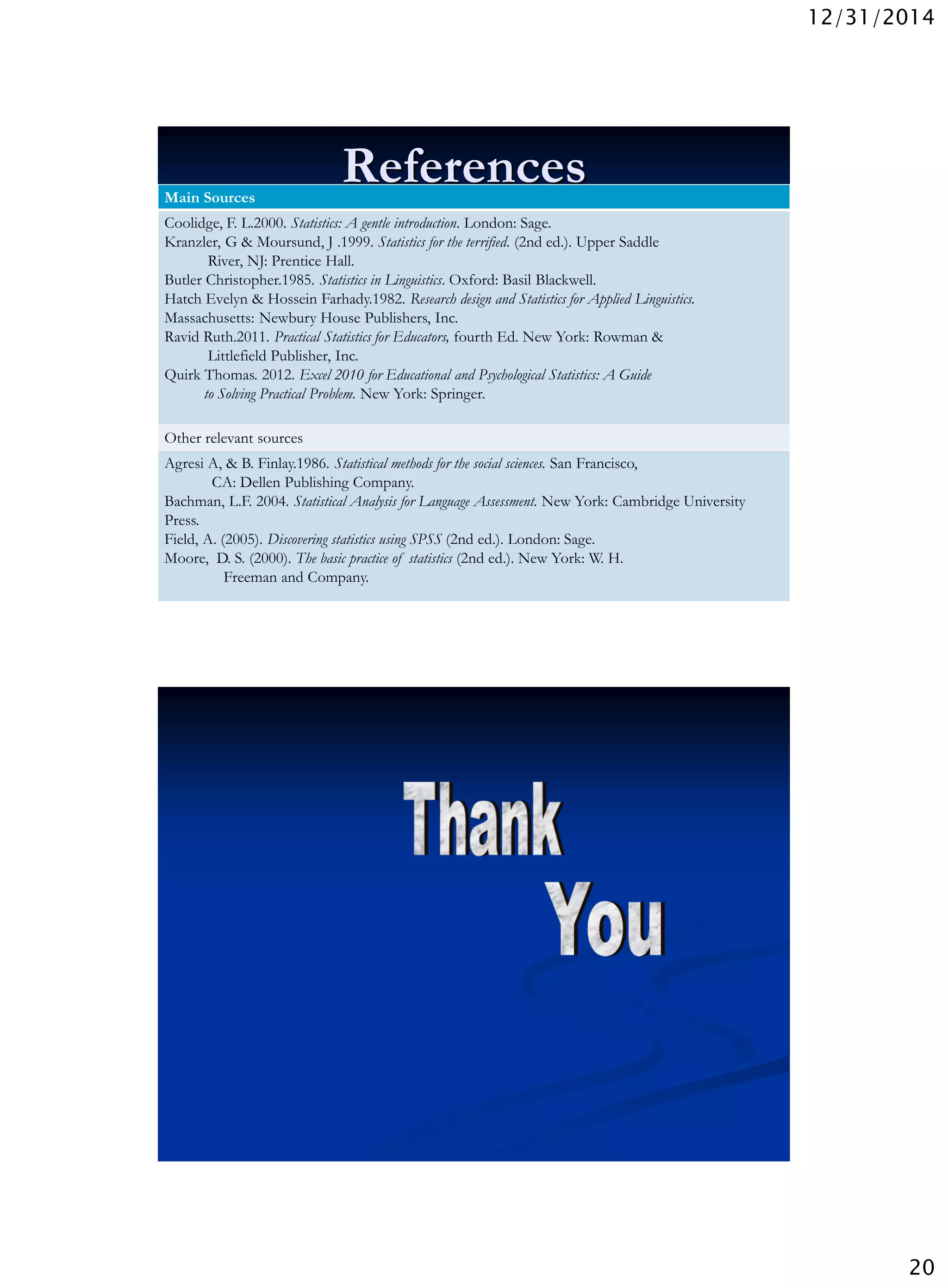 12/31/2014
20
ReferencesMain Sources
Coolidge, F. L.2000. Statistics: A gentle introduction. London: Sage.
Kranzler, G & Moursund, J .1999. Statistics for the terrified. (2nd ed.). Upper Saddle
River, NJ: Prentice Hall.
Butler Christopher.1985. Statistics in Linguistics. Oxford: Basil Blackwell.
Hatch Evelyn & Hossein Farhady.1982. Research design and Statistics for Applied Linguistics.
Massachusetts: Newbury House Publishers, Inc.
Ravid Ruth.2011. Practical Statistics for Educators, fourth Ed. New York: Rowman &
Littlefield Publisher, Inc.
Quirk Thomas. 2012. Excel 2010 for Educational and Psychological Statistics: A Guide
to Solving Practical Problem. New York: Springer.
Other relevant sources
Agresi A, & B. Finlay.1986. Statistical methods for the social sciences. San Francisco,
CA: Dellen Publishing Company.
Bachman, L.F. 2004. Statistical Analysis for Language Assessment. New York: Cambridge University
Press.
Field, A. (2005). Discovering statistics using SPSS (2nd ed.). London: Sage.
Moore, D. S. (2000). The basic practice of statistics (2nd ed.). New York: W. H.
Freeman and Company.
Wednesday, December 31, 2014
39
 
