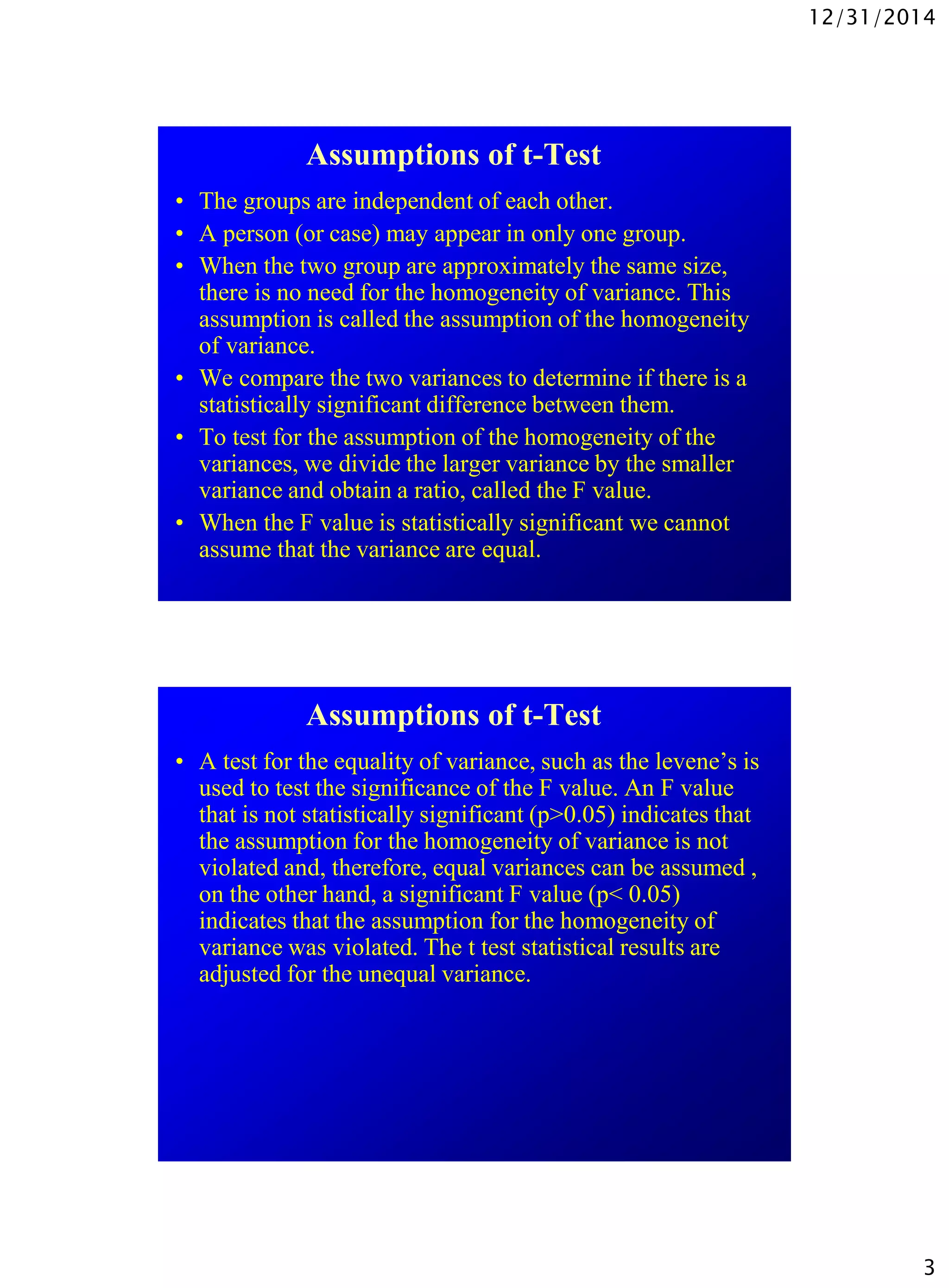 12/31/2014
3
Assumptions of t-Test
• The groups are independent of each other.
• A person (or case) may appear in only one group.
• When the two group are approximately the same size,
there is no need for the homogeneity of variance. This
assumption is called the assumption of the homogeneity
of variance.
• We compare the two variances to determine if there is a
statistically significant difference between them.
• To test for the assumption of the homogeneity of the
variances, we divide the larger variance by the smaller
variance and obtain a ratio, called the F value.
• When the F value is statistically significant we cannot
assume that the variance are equal.
Assumptions of t-Test
• A test for the equality of variance, such as the levene’s is
used to test the significance of the F value. An F value
that is not statistically significant (p>0.05) indicates that
the assumption for the homogeneity of variance is not
violated and, therefore, equal variances can be assumed ,
on the other hand, a significant F value (p< 0.05)
indicates that the assumption for the homogeneity of
variance was violated. The t test statistical results are
adjusted for the unequal variance.
 