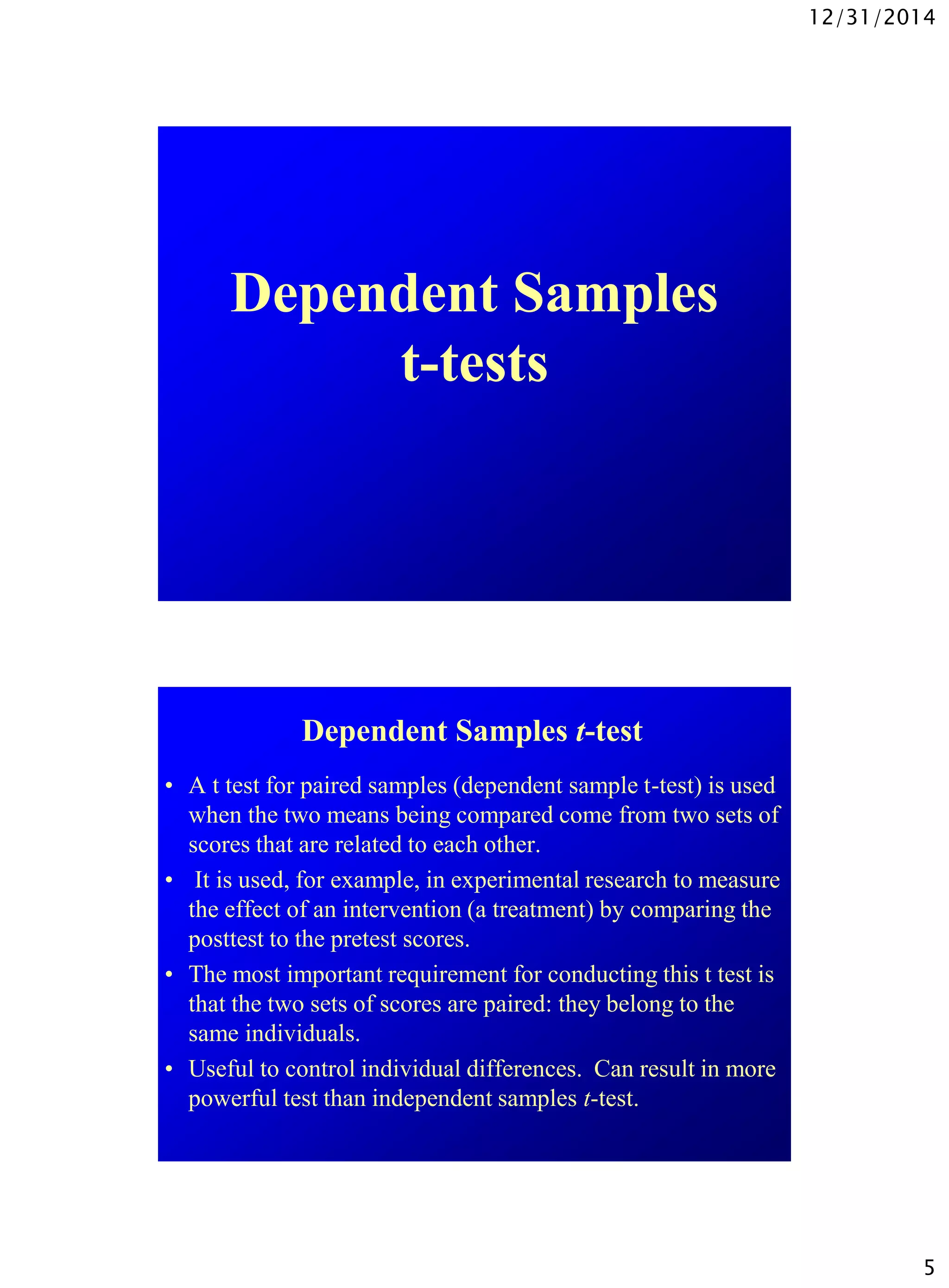 12/31/2014
5
Dependent Samples
t-tests
Dependent Samples t-test
• A t test for paired samples (dependent sample t-test) is used
when the two means being compared come from two sets of
scores that are related to each other.
• It is used, for example, in experimental research to measure
the effect of an intervention (a treatment) by comparing the
posttest to the pretest scores.
• The most important requirement for conducting this t test is
that the two sets of scores are paired: they belong to the
same individuals.
• Useful to control individual differences. Can result in more
powerful test than independent samples t-test.
 