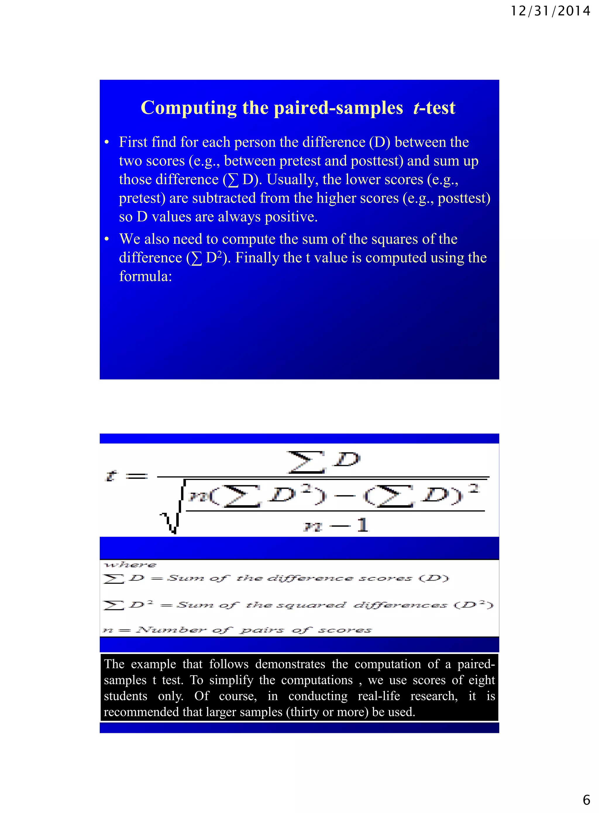 12/31/2014
6
Computing the paired-samples t-test
• First find for each person the difference (D) between the
two scores (e.g., between pretest and posttest) and sum up
those difference (∑ D). Usually, the lower scores (e.g.,
pretest) are subtracted from the higher scores (e.g., posttest)
so D values are always positive.
• We also need to compute the sum of the squares of the
difference (∑ D2). Finally the t value is computed using the
formula:
The example that follows demonstrates the computation of a paired-
samples t test. To simplify the computations , we use scores of eight
students only. Of course, in conducting real-life research, it is
recommended that larger samples (thirty or more) be used.
 