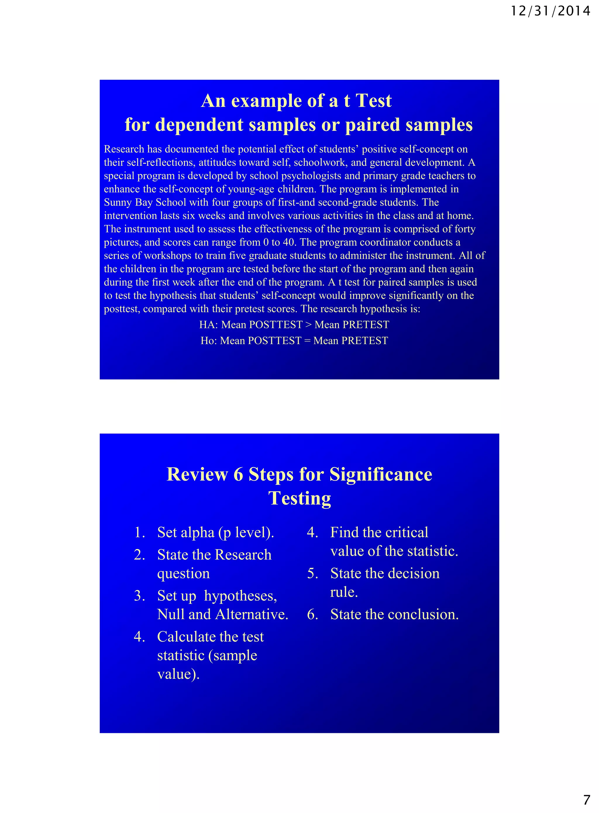12/31/2014
7
An example of a t Test
for dependent samples or paired samples
Research has documented the potential effect of students’ positive self-concept on
their self-reflections, attitudes toward self, schoolwork, and general development. A
special program is developed by school psychologists and primary grade teachers to
enhance the self-concept of young-age children. The program is implemented in
Sunny Bay School with four groups of first-and second-grade students. The
intervention lasts six weeks and involves various activities in the class and at home.
The instrument used to assess the effectiveness of the program is comprised of forty
pictures, and scores can range from 0 to 40. The program coordinator conducts a
series of workshops to train five graduate students to administer the instrument. All of
the children in the program are tested before the start of the program and then again
during the first week after the end of the program. A t test for paired samples is used
to test the hypothesis that students’ self-concept would improve significantly on the
posttest, compared with their pretest scores. The research hypothesis is:
HA: Mean POSTTEST > Mean PRETEST
Ho: Mean POSTTEST = Mean PRETEST
Review 6 Steps for Significance
Testing
1. Set alpha (p level).
2. State the Research
question
3. Set up hypotheses,
Null and Alternative.
4. Calculate the test
statistic (sample
value).
4. Find the critical
value of the statistic.
5. State the decision
rule.
6. State the conclusion.
 