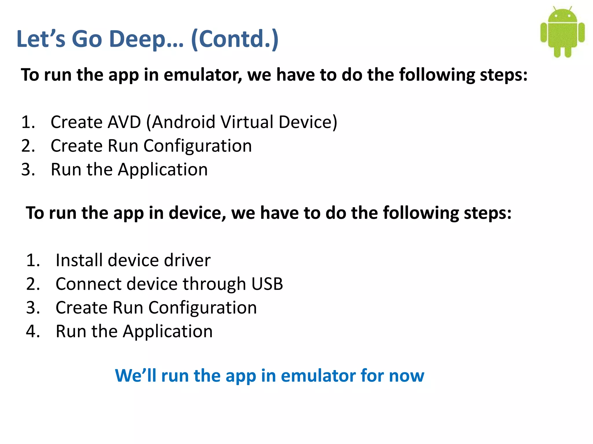 Let’s Go Deep… (Contd.)
To run the app in emulator, we have to do the following steps:

1. Create AVD (Android Virtual Device)
2. Create Run Configuration
3. Run the Application

To run the app in device, we have to do the following steps:

1.   Install device driver
2.   Connect device through USB
3.   Create Run Configuration
4.   Run the Application

           We’ll run the app in emulator for now
 