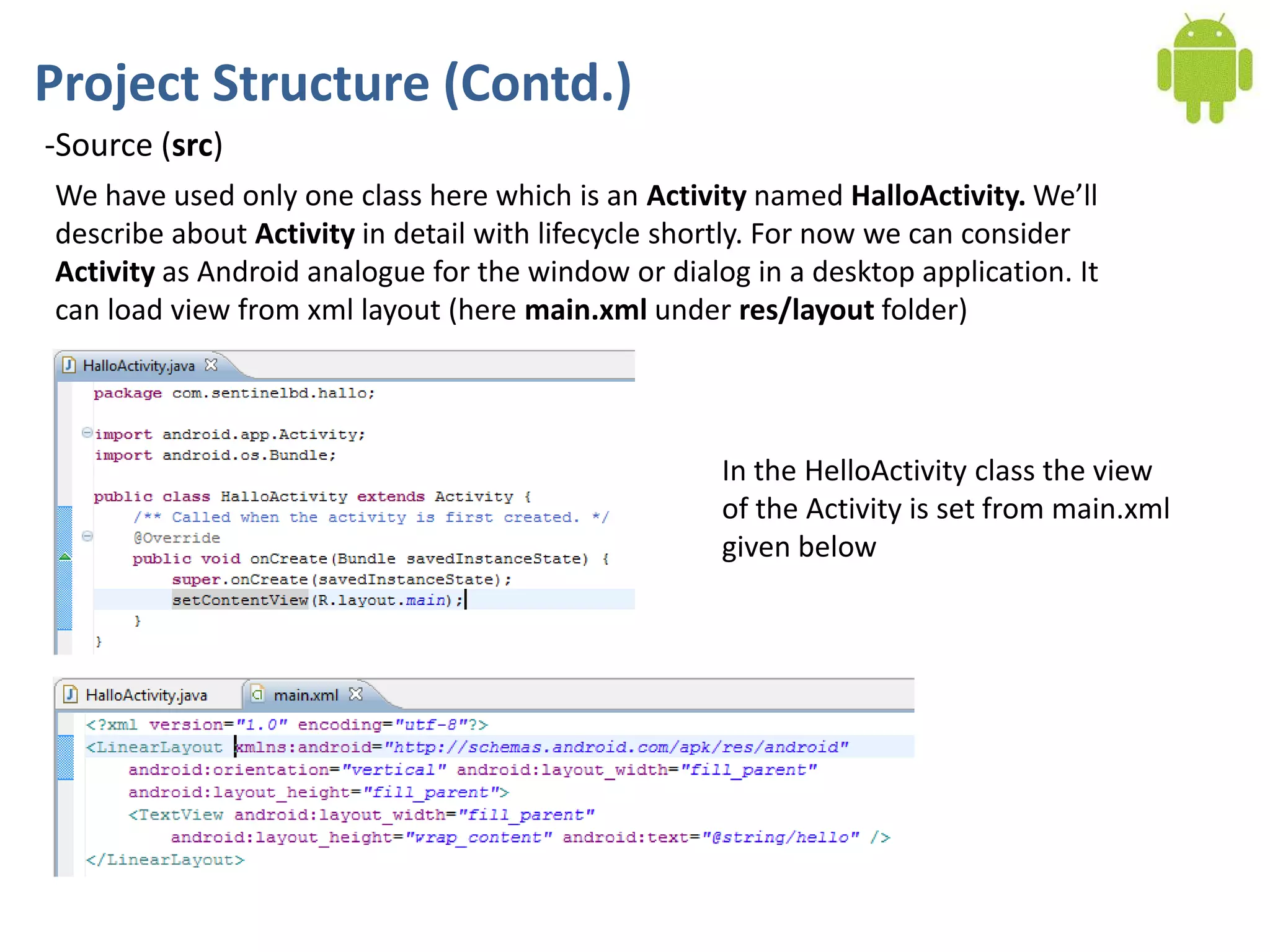 Project Structure (Contd.)
-Source (src)
We have used only one class here which is an Activity named HalloActivity. We’ll
describe about Activity in detail with lifecycle shortly. For now we can consider
Activity as Android analogue for the window or dialog in a desktop application. It
can load view from xml layout (here main.xml under res/layout folder)




                                                    In the HelloActivity class the view
                                                    of the Activity is set from main.xml
                                                    given below
 