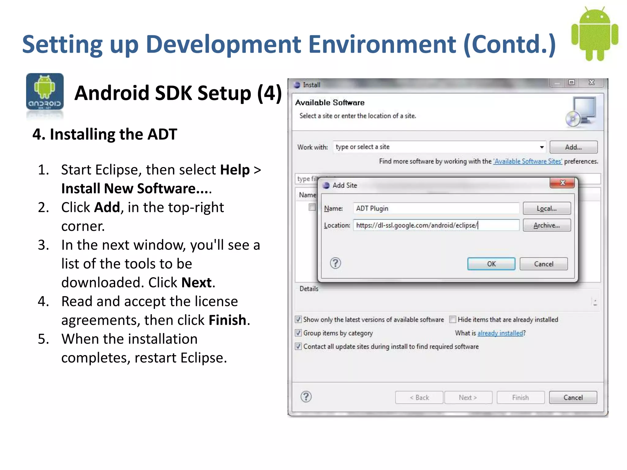 Setting up Development Environment (Contd.)
      Android SDK Setup (4)
4. Installing the ADT

 1. Start Eclipse, then select Help >
    Install New Software....
 2. Click Add, in the top-right
    corner.
 3. In the next window, you'll see a
    list of the tools to be
    downloaded. Click Next.
 4. Read and accept the license
    agreements, then click Finish.
 5. When the installation
    completes, restart Eclipse.
 
