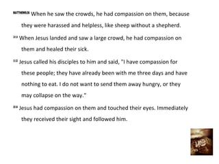 MATTHEW9:36
              When he saw the crowds, he had compassion on them, because
        they were harassed and helpless, like sheep without a shepherd.
14:14
        When Jesus landed and saw a large crowd, he had compassion on
        them and healed their sick.
15:32
        Jesus called his disciples to him and said, "I have compassion for
        these people; they have already been with me three days and have
        nothing to eat. I do not want to send them away hungry, or they
        may collapse on the way.“
20:34
        Jesus had compassion on them and touched their eyes. Immediately
        they received their sight and followed him.
 