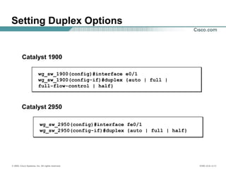 © 2002, Cisco Systems, Inc. All rights reserved. ICND v2.0—3-11
wg_sw_1900(config)#interface e0/1
wg_sw_1900(config-if)#duplex {auto | full |
full-flow-control | half}
Setting Duplex Options
Catalyst 1900
Catalyst 2950
wg_sw_2950(config)#interface fe0/1
wg_sw_2950(config-if)#duplex {auto | full | half}
 