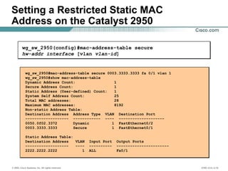 © 2002, Cisco Systems, Inc. All rights reserved. ICND v2.0—3-16
wg_sw_2950#mac-address-table secure 0003.3333.3333 fa 0/1 vlan 1
wg_sw_2950#show mac-address-table
Dynamic Address Count: 1
Secure Address Count: 1
Static Address (User-defined) Count: 1
System Self Address Count: 25
Total MAC addresses: 28
Maximum MAC addresses: 8192
Non-static Address Table:
Destination Address Address Type VLAN Destination Port
------------------- ------------ ---- --------------------
0050.0f02.3372 Dynamic 1 FastEthernet0/2
0003.3333.3333 Secure 1 FastEthernet0/1
Static Address Table:
Destination Address VLAN Input Port Output Ports
------------------- ---- ---------- -----------------------
2222.2222.2222 1 ALL Fa0/1
Setting a Restricted Static MAC
Address on the Catalyst 2950
wg_sw_2950(config)#mac-address-table secure
hw-addr interface [vlan vlan-id]
 
