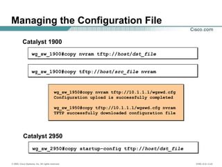 © 2002, Cisco Systems, Inc. All rights reserved. ICND v2.0—3-22
wg_sw_1950#copy nvram tftp://10.1.1.1/wgswd.cfg
Configuration upload is successfully completed
wg_sw_1950#copy tftp://10.1.1.1/wgswd.cfg nvram
TFTP successfully downloaded configuration file
wg_sw_1900#copy tftp://host/src_file nvram
wg_sw_1900#copy nvram tftp://host/dst_file
Managing the Configuration File
Catalyst 1900
wg_sw_2950#copy startup-config tftp://host/dst_file
Catalyst 2950
 