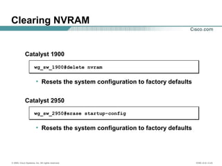 © 2002, Cisco Systems, Inc. All rights reserved. ICND v2.0—3-23
• Resets the system configuration to factory defaults
Clearing NVRAM
wg_sw_1900#delete nvram
• Resets the system configuration to factory defaults
wg_sw_2950#erase startup-config
Catalyst 1900
Catalyst 2950
 