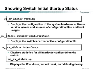 © 2002, Cisco Systems, Inc. All rights reserved. ICND v2.0—1-15
Showing Switch Initial Startup Status
wg_sw_a#show version
• Displays the configuration of the system hardware, software
version, names and sources of configuration files, and boot
images
_sw_a#show running-configuration
• Displays the switch’s current active configuration file
wg_sw_a#show interfaces
• Displays statistics for all interfaces configured on the
switch
wg_sw_a#show ip
• Displays the IP address, subnet mask, and default gateway
 