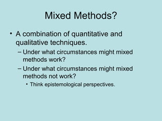 Mixed Methods?
• A combination of quantitative and
qualitative techniques.
– Under what circumstances might mixed
methods work?
– Under what circumstances might mixed
methods not work?
• Think epistemological perspectives.
 