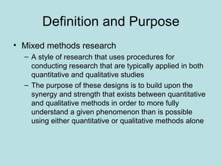 Definition and Purpose
• Mixed methods research
– A style of research that uses procedures for
conducting research that are typically applied in both
quantitative and qualitative studies
– The purpose of these designs is to build upon the
synergy and strength that exists between quantitative
and qualitative methods in order to more fully
understand a given phenomenon than is possible
using either quantitative or qualitative methods alone
 