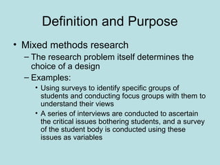 Definition and Purpose
• Mixed methods research
– The research problem itself determines the
choice of a design
– Examples:
• Using surveys to identify specific groups of
students and conducting focus groups with them to
understand their views
• A series of interviews are conducted to ascertain
the critical issues bothering students, and a survey
of the student body is conducted using these
issues as variables
 