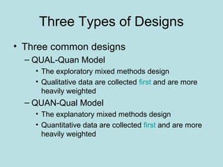 Three Types of Designs
• Three common designs
– QUAL-Quan Model
• The exploratory mixed methods design
• Qualitative data are collected first and are more
heavily weighted
– QUAN-Qual Model
• The explanatory mixed methods design
• Quantitative data are collected first and are more
heavily weighted
 