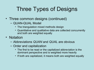 Three Types of Designs
• Three common designs (continued)
– QUAN-QUAL Model
• The triangulation mixed methods design
• Quantitative and qualitative data are collected concurrently
and both are weighted equally
• Notation
– Abbreviations QUAN and QUAL are obvious
– Order and capitalization
• The first to be read or the capitalized abbreviation is the
dominant perspective and is weighted more heavily
• If both are capitalized, it means both are weighted equally
 