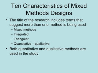 Ten Characteristics of Mixed
Methods Designs
• The title of the research includes terms that
suggest more than one method is being used
– Mixed methods
– Integrated
– Triangular
– Quantitative – qualitative
• Both quantitative and qualitative methods are
used in the study
 