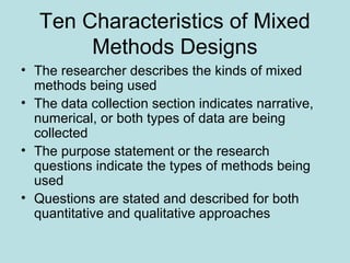 Ten Characteristics of Mixed
Methods Designs
• The researcher describes the kinds of mixed
methods being used
• The data collection section indicates narrative,
numerical, or both types of data are being
collected
• The purpose statement or the research
questions indicate the types of methods being
used
• Questions are stated and described for both
quantitative and qualitative approaches
 