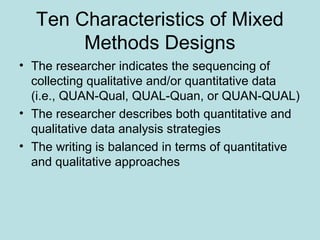 Ten Characteristics of Mixed
Methods Designs
• The researcher indicates the sequencing of
collecting qualitative and/or quantitative data
(i.e., QUAN-Qual, QUAL-Quan, or QUAN-QUAL)
• The researcher describes both quantitative and
qualitative data analysis strategies
• The writing is balanced in terms of quantitative
and qualitative approaches
 