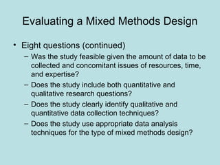 Evaluating a Mixed Methods Design
• Eight questions (continued)
– Was the study feasible given the amount of data to be
collected and concomitant issues of resources, time,
and expertise?
– Does the study include both quantitative and
qualitative research questions?
– Does the study clearly identify qualitative and
quantitative data collection techniques?
– Does the study use appropriate data analysis
techniques for the type of mixed methods design?
 