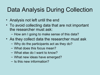 Data Analysis During Collection
• Analysis not left until the end
• To avoid collecting data that are not important
the researcher must ask:
– How am I going to make sense of this data?
• As they collect data the researcher must ask
– Why do the participants act as they do?
– What does this focus mean?
– What else do I want to know?
– What new ideas have emerged?
– Is this new information?
 