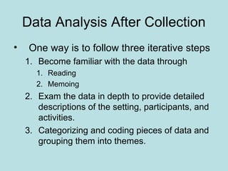 Data Analysis After Collection
• One way is to follow three iterative steps
1. Become familiar with the data through
1. Reading
2. Memoing
2. Exam the data in depth to provide detailed
descriptions of the setting, participants, and
activities.
3. Categorizing and coding pieces of data and
grouping them into themes.
 