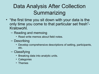 Data Analysis After Collection
Summarizing
• “the first time you sit down with your data is the
only time you come to that particular set fresh”-
Kratowohl.
– Reading and memoing
• Read write memos about field notes.
– Describing
• Develop comprehensive descriptions of setting, participants,
etc.
– Classifying
• Breaking data into analytic units.
• Categories
• Themes
 