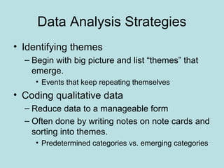 Data Analysis Strategies
• Identifying themes
– Begin with big picture and list “themes” that
emerge.
• Events that keep repeating themselves
• Coding qualitative data
– Reduce data to a manageable form
– Often done by writing notes on note cards and
sorting into themes.
• Predetermined categories vs. emerging categories
 