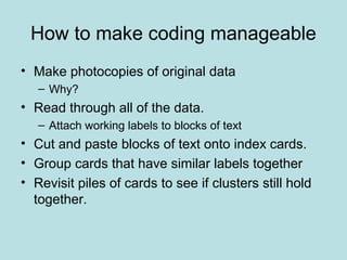 How to make coding manageable
• Make photocopies of original data
– Why?
• Read through all of the data.
– Attach working labels to blocks of text
• Cut and paste blocks of text onto index cards.
• Group cards that have similar labels together
• Revisit piles of cards to see if clusters still hold
together.
 