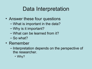 Data Interpretation
• Answer these four questions
– What is important in the data?
– Why is it important?
– What can be learned from it?
– So what?
• Remember
– Interpretation depends on the perspective of
the researcher.
• Why?
 