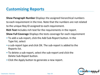 Page 100Classification: Restricted
Customizing Reports
Show Paragraph Number Displays the assigned hierarchical numbers
to each requirement in the tree. Note that the numbers are not related
to the unique Req ID assigned to each requirement.
Rich Text Includes rich text for the requirements in the report.
Show Full Coverage Displays the tests coverage for each requirement
• To add a sub-report, click the Add Sub-Report button. In the
Type list, select
• a sub-report type and click OK. The sub-report is added to the
Reports list.
• To delete a sub-report, select the sub-report and click the
Delete Sub-Report button.
• Click the Apply button to generate a new report.
 