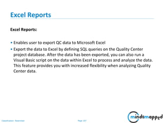 Page 107Classification: Restricted
Excel Reports
Excel Reports:
• Enables user to export QC data to Microsoft Excel
• Export the data to Excel by defining SQL queries on the Quality Center
project database. After the data has been exported, you can also run a
Visual Basic script on the data within Excel to process and analyze the data.
This feature provides you with increased flexibility when analyzing Quality
Center data.
 