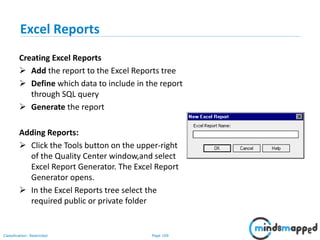 Page 109Classification: Restricted
Excel Reports
Creating Excel Reports
 Add the report to the Excel Reports tree
 Define which data to include in the report
through SQL query
 Generate the report
Adding Reports:
 Click the Tools button on the upper-right
of the Quality Center window,and select
Excel Report Generator. The Excel Report
Generator opens.
 In the Excel Reports tree select the
required public or private folder
 