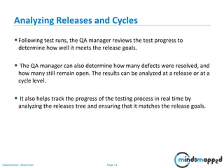 Page 13Classification: Restricted
Analyzing Releases and Cycles
•Following test runs, the QA manager reviews the test progress to
determine how well it meets the release goals.
• The QA manager can also determine how many defects were resolved, and
how many still remain open. The results can be analyzed at a release or at a
cycle level.
• It also helps track the progress of the testing process in real time by
analyzing the releases tree and ensuring that it matches the release goals.
 