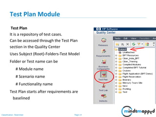 Page 14Classification: Restricted
Test Plan Module
Test Plan
It is a repository of test cases.
Can be accessed through the Test Plan
section in the Quality Center
Uses Subject (Root)-Folders-Test Model
Folder or Test name can be
# Module name
# Scenario name
# Functionality name
Test Plan starts after requirements are
baselined
 