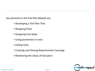 Page 16Classification: Restricted
Key elements in the Test Plan Module are
• Developing a Test Plan Tree
• Designing Tests
• Designing Test Steps
• Using parameters in tests
• Calling Tests
• Creating and Viewing Requirements Coverage
• Monitoring the status of test plans
 