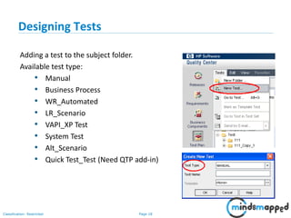 Page 18Classification: Restricted
Designing Tests
Adding a test to the subject folder.
Available test type:
• Manual
• Business Process
• WR_Automated
• LR_Scenario
• VAPI_XP Test
• System Test
• Alt_Scenario
• Quick Test_Test (Need QTP add-in)
 