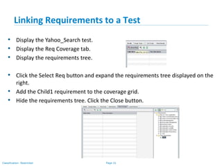 Page 31Classification: Restricted
Linking Requirements to a Test
• Display the Yahoo_Search test.
• Display the Req Coverage tab.
• Display the requirements tree.
• Click the Select Req button and expand the requirements tree displayed on the
right.
• Add the Child1 requirement to the coverage grid.
• Hide the requirements tree. Click the Close button.
 